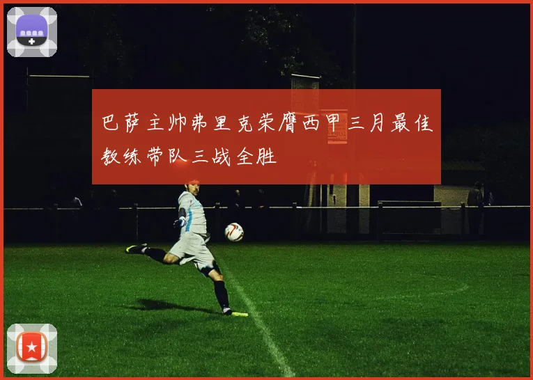 巴萨主帅弗里克荣膺西甲三月最佳教练带队三战全胜