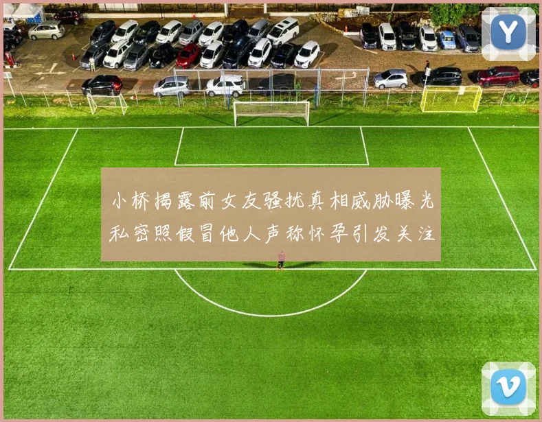 小桥揭露前女友骚扰真相威胁曝光私密照假冒他人声称怀孕引发关注