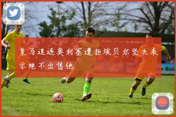 皇马追逐奥利塞遭拒埃贝尔坚决表示绝不出售他
