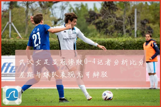 武汉女足亚冠惨败0-4记者分析比分差距与球队表现无可辩驳