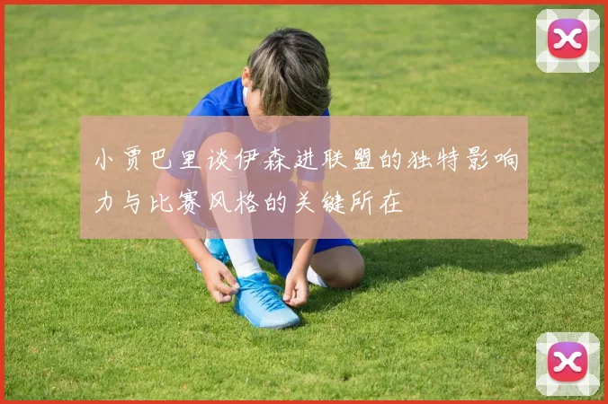 小贾巴里谈伊森进联盟的独特影响力与比赛风格的关键所在