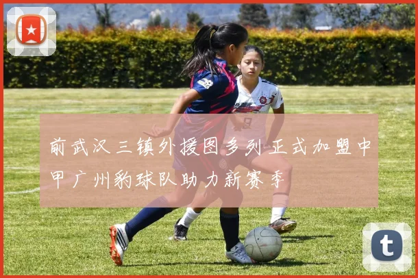 前武汉三镇外援图多列正式加盟中甲广州豹球队助力新赛季
