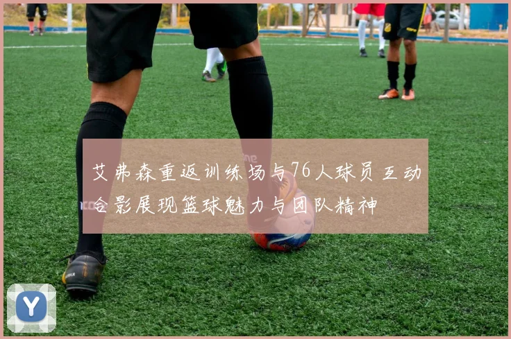 艾弗森重返训练场与76人球员互动合影展现篮球魅力与团队精神