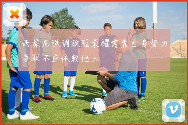 西蒙尼强调欧冠荣耀需靠自身努力争取不应依赖他人