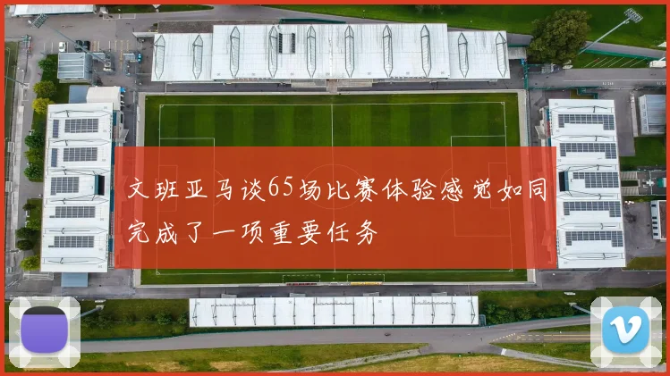 文班亚马谈65场比赛体验感觉如同完成了一项重要任务