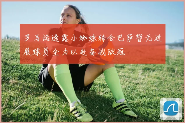 罗马诺透露小蜘蛛转会巴萨暂无进展球员全力以赴备战欧冠