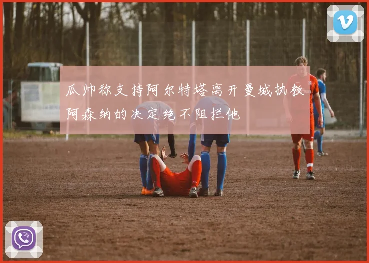 瓜帅称支持阿尔特塔离开曼城执教阿森纳的决定绝不阻拦他