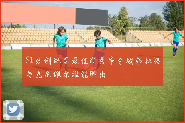 51分创纪录最佳新秀争夺战弗拉格与克尼佩尔谁能胜出